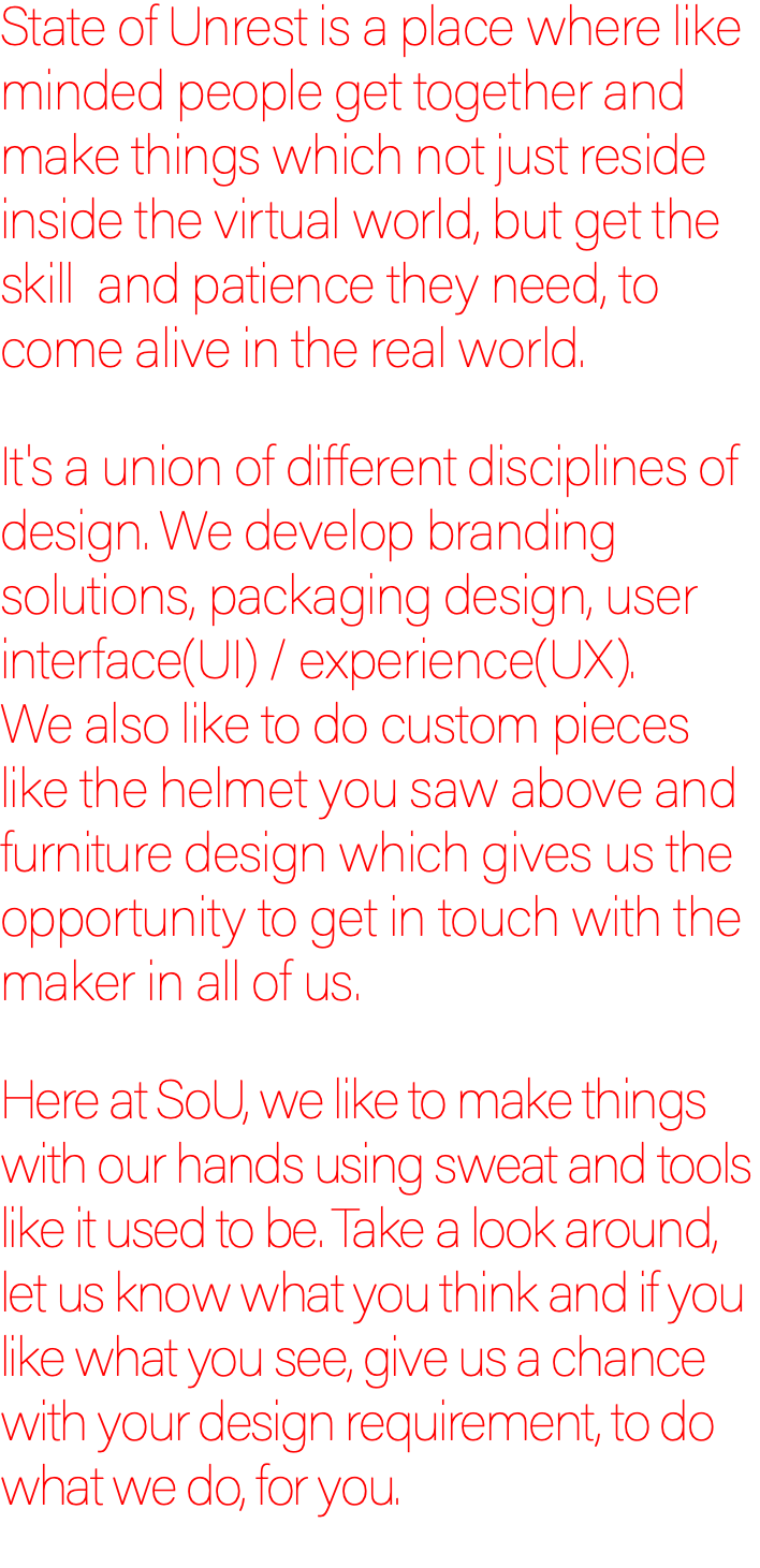 State of Unrest is a place where like minded people get together and make things which not just reside inside the virtual world, but get the skill and patience they need, to come alive in the real world. It's a union of different disciplines of design. We develop branding solutions, packaging design, user interface(UI) / experience(UX).  We also like to do custom pieces like the helmet you saw above and furniture design which gives us the opportunity to get in touch with the maker in all of us. Here at SoU, we like to make things with our hands using sweat and tools like it used to be. Take a look around, let us know what you think and if you like what you see, give us a chance with your design requirement, to do what we do, for you.